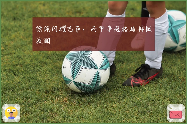 德佩闪耀巴萨，西甲争冠格局再掀波澜