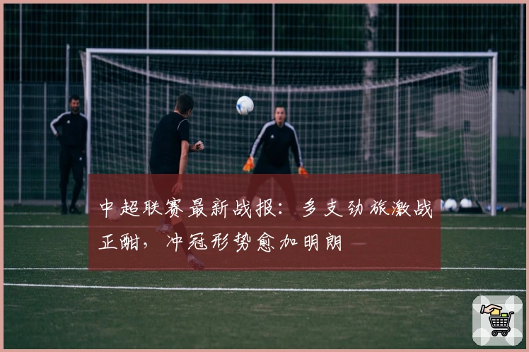 中超联赛最新战报：多支劲旅激战正酣，冲冠形势愈加明朗