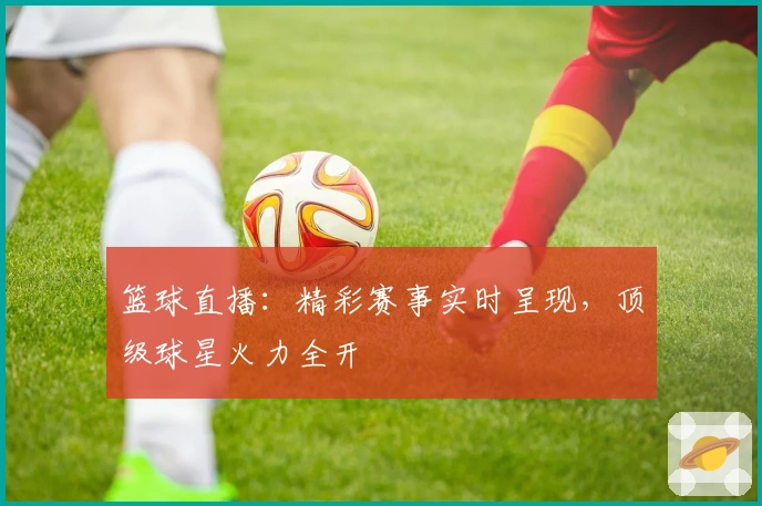 篮球直播：精彩赛事实时呈现，顶级球星火力全开