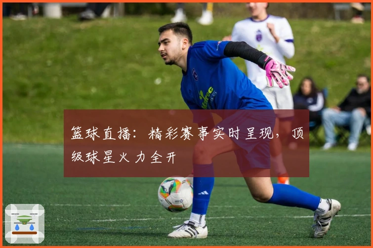 篮球直播：精彩赛事实时呈现，顶级球星火力全开