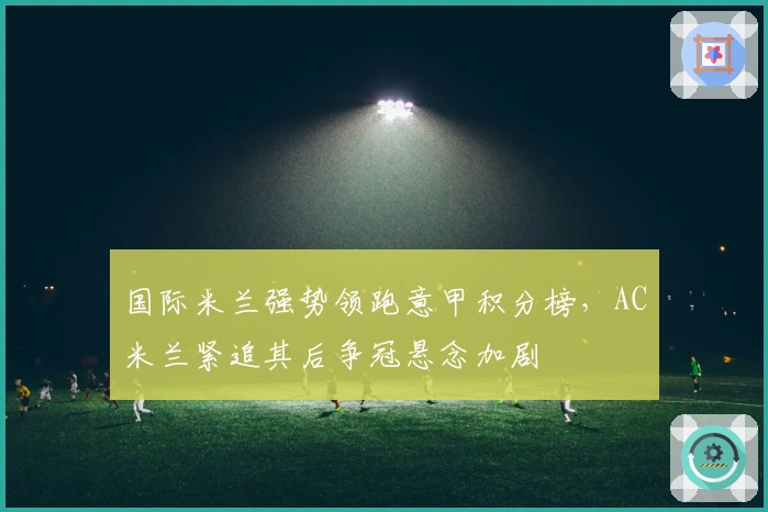 国际米兰强势领跑意甲积分榜，AC米兰紧追其后争冠悬念加剧