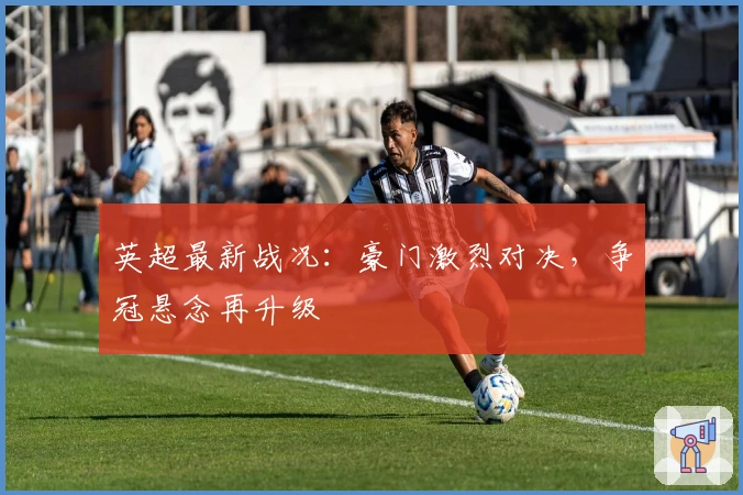 英超最新战况：豪门激烈对决，争冠悬念再升级