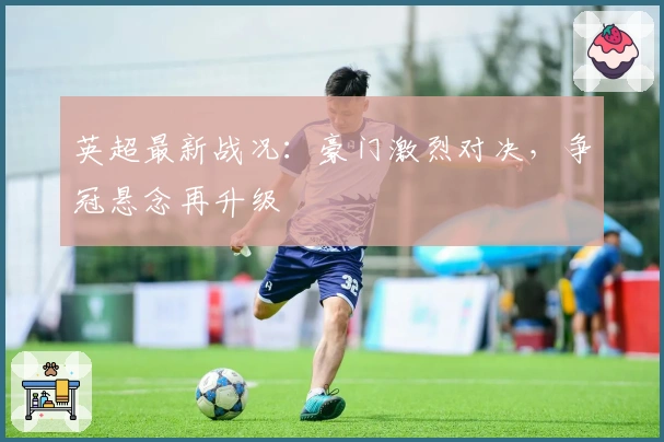 英超最新战况：豪门激烈对决，争冠悬念再升级