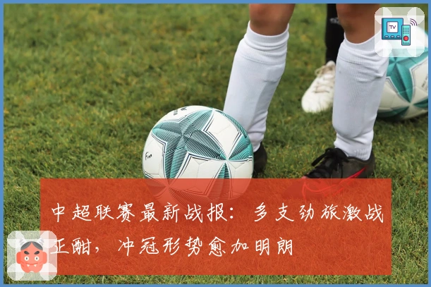 中超联赛最新战报：多支劲旅激战正酣，冲冠形势愈加明朗