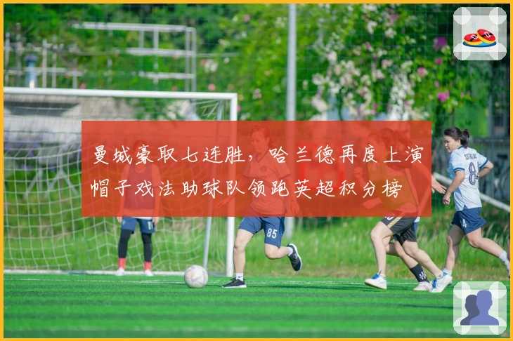 曼城豪取七连胜，哈兰德再度上演帽子戏法助球队领跑英超积分榜